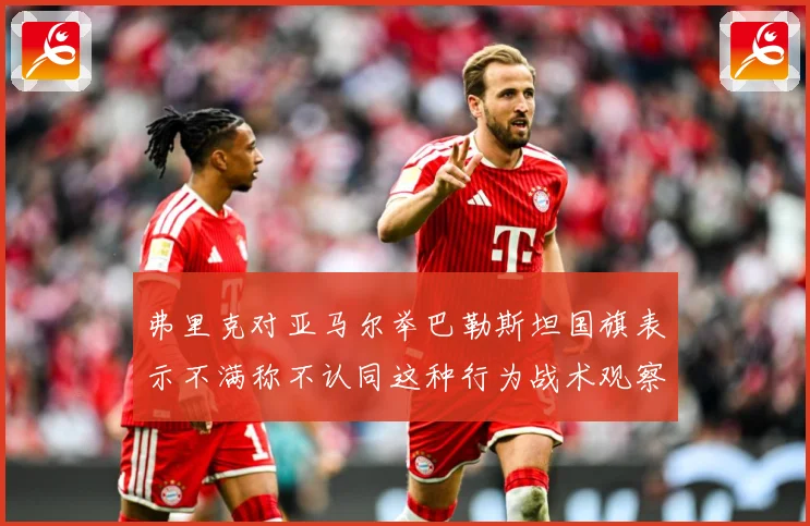 弗里克对亚马尔举巴勒斯坦国旗表示不满称不认同这种行为战术观察：赛事焦点深度解读与最新形势分析