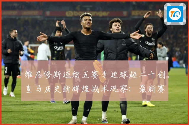 维尼修斯连续五赛季进球超二十创皇马历史新辉煌战术观察：最新赛事动态与深度分析