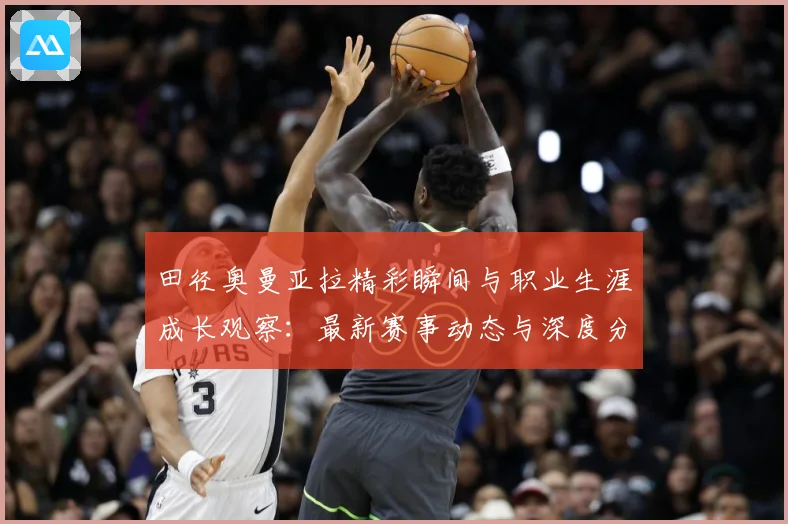 田径奥曼亚拉精彩瞬间与职业生涯成长观察：最新赛事动态与深度分析