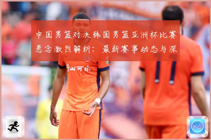 中国男篮对决韩国男篮亚洲杯比赛悬念激烈解析：最新赛事动态与深度分析