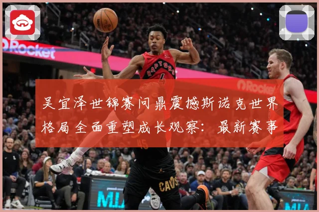 吴宜泽世锦赛问鼎震撼斯诺克世界格局全面重塑成长观察：最新赛事动态与深度分析