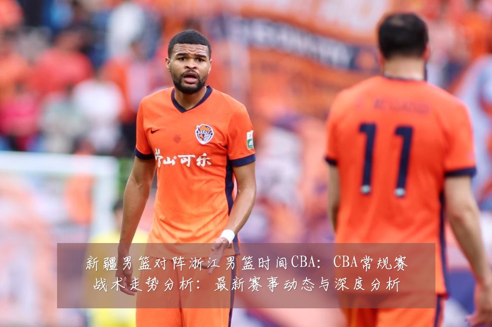 新疆男篮对阵浙江男篮时间CBA:CBA常规赛战术走势分析:最新赛事动态与深度分析