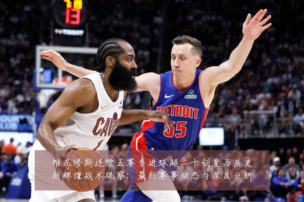 维尼修斯连续五赛季进球超二十创皇马历史新辉煌战术观察：最新赛事动态与深度分析