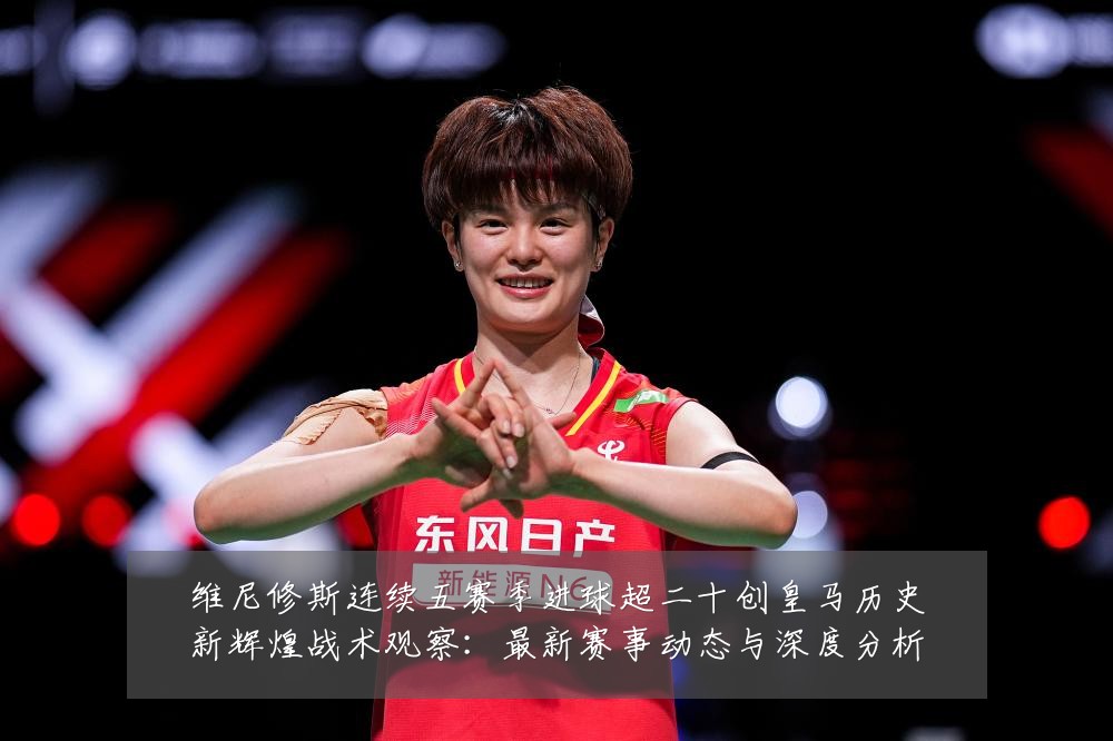 维尼修斯连续五赛季进球超二十创皇马历史新辉煌战术观察：最新赛事动态与深度分析